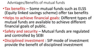 Advntages/Benefits of mutual funds
•Tax benefits – Some mutual funds such as ELSS
(Equity linked savings scheme) offer tax benefits
•Helps to achieve financial goals: Different types of
mutual funds are available to achieve different
financial goals of public.
•Safety and security – Mutual funds are regulated
and controlled by SEBI
•Disciplined investment : SIP mode of investment
provide the benefit of disciplined investment
 
