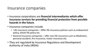 Insurance companies
• Insurance corporations are financial intermediaries which offer
insurance services for providing financial protection from possible
hazards in the future.
• Insurance companies include
• Life insurance companies – Offer life insurance policies such as endowment
policy, whole life policy etc.
• General Insurance companies – offer non-life insurance such as Mediclaim,
personal accident, fire insurance, motor insurance etc.
• They are regulated by Insurance Regulatory and Development
Authority of India (IRDAI)
 