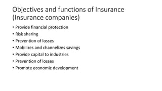 Objectives and functions of Insurance
(Insurance companies)
• Provide financial protection
• Risk sharing
• Prevention of losses
• Mobilizes and channelizes savings
• Provide capital to industries
• Prevention of losses
• Promote economic development
 