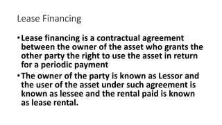Lease Financing
•Lease financing is a contractual agreement
between the owner of the asset who grants the
other party the right to use the asset in return
for a periodic payment
•The owner of the party is known as Lessor and
the user of the asset under such agreement is
known as lessee and the rental paid is known
as lease rental.
 
