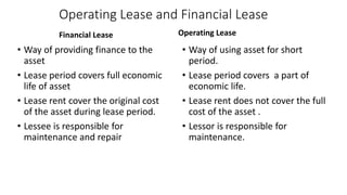 Operating Lease and Financial Lease
Financial Lease
• Way of providing finance to the
asset
• Lease period covers full economic
life of asset
• Lease rent cover the original cost
of the asset during lease period.
• Lessee is responsible for
maintenance and repair
Operating Lease
• Way of using asset for short
period.
• Lease period covers a part of
economic life.
• Lease rent does not cover the full
cost of the asset .
• Lessor is responsible for
maintenance.
 