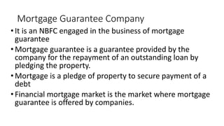 Mortgage Guarantee Company
•It is an NBFC engaged in the business of mortgage
guarantee
•Mortgage guarantee is a guarantee provided by the
company for the repayment of an outstanding loan by
pledging the property.
•Mortgage is a pledge of property to secure payment of a
debt
•Financial mortgage market is the market where mortgage
guarantee is offered by companies.
 