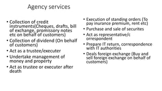 Agency services
• Collection of credit
instruments(Cheques, drafts, bill
of exchange, promissory notes
etc on behalf of customers)
• Collection of dividend (On behalf
of customers)
• Act as a trustee/executer
• Undertake management of
money and property
• Act as trustee or executer after
death
• Execution of standing orders (To
pay inurance premium, rent etc)
• Purchase and sale of securites
• Act as representative/c
orrespondent
• Prepare IT return, correspondence
with IT authorities
• Deals foreign exchange (Buy and
sell foreign exchange on behalf of
customers)
 