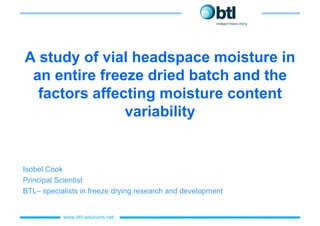A study of vial headspace moisture in
 an entire freeze dried batch and the
  factors affecting moisture content
               variability


Isobel Cook
Principal Scientist
BTL– specialists in freeze drying research and development


           www.btl-
           www.btl-solutions.net
 