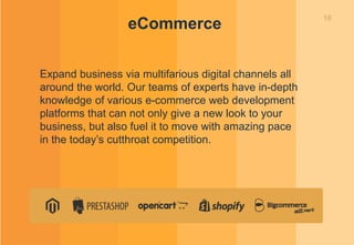10
eCommerce
Expand business via multifarious digital channels all
around the world. Our teams of experts have in-depth
knowledge of various e-commerce web development
platforms that can not only give a new look to your
business, but also fuel it to move with amazing pace
in the today’s cutthroat competition.
 