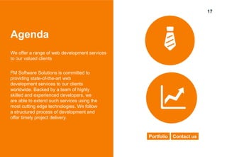 17
Agenda
We offer a range of web development services
to our valued clients
FM Software Solutions is committed to
providing state-of-the-art web
development services to our clients
worldwide. Backed by a team of highly
skilled and experienced developers, we
are able to extend such services using the
most cutting edge technologies. We follow
a structured process of development and
offer timely project delivery.
Portfolio Contact us
 