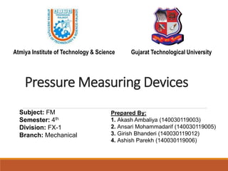 Pressure Measuring Devices
Subject: FM
Semester: 4th
Division: FX-1
Branch: Mechanical
Prepared By:
1. Akash Ambaliya (140030119003)
2. Ansari Mohammadarif (140030119005)
3. Girish Bhanderi (140030119012)
4. Ashish Parekh (140030119006)
Atmiya Institute of Technology & Science Gujarat Technological University
 