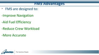 FMS Advantages

FMS are designed to:
-Improve Navigation
-Aid Fuel Efficiency
-Reduce Crew Workload
-More Accurate
 