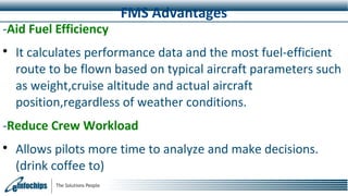 FMS Advantages
-Aid Fuel Efficiency

It calculates performance data and the most fuel-efficient
route to be flown based on typical aircraft parameters such
as weight,cruise altitude and actual aircraft
position,regardless of weather conditions.
-Reduce Crew Workload

Allows pilots more time to analyze and make decisions.
(drink coffee to)
 