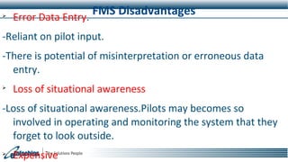 FMS Disadvantages
Error Data Entry.
-Reliant on pilot input.
-There is potential of misinterpretation or erroneous data
entry.

Loss of situational awareness
-Loss of situational awareness.Pilots may becomes so
involved in operating and monitoring the system that they
forget to look outside.

Expensive
 