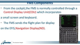 FMS Components

From the cockpit,the FMS is normally controlled through a
Control Display Unit(CDU) which incorporates
a small screen and keyboard.

The FMS sends the flight plan for display
on the EFIS,Navigation Display(ND).
 
