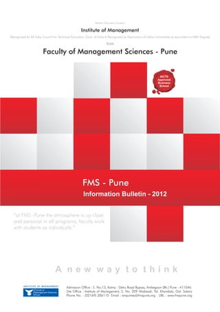 Abhinav Education Society’s


                                                     Institute of Management
(Recognised by All India Council for Technical Education, Govt. of India & Recognised by Association of Indian Universities as equivalent to MBA Degree)

                                                                          from

                        Faculty of Management Sciences - Pune


                                                                                                                 AICTE
                                                                                                                Approved
                                                                                                                Business
                                                                                                                 School




                                                       FMS - Pune
                                                       Information Bulletin - 2012


  “at FMS -Pune the atmosphere is up close
  and personal in all programs, faculty work
  with students as individuals.”




                                   A new way to think
          INSTITUTE OF MANAGEMENT
                                          Admission Office : S. No.13, Katraj - Dehu Road Bypass, Ambegaon (Bk.) Pune - 411046.
                  Faculty of
                  Management Sciences     Site Office : Institute of Management, S. No. 209 Wadwadi, Tal. Khandala, Dist. Satara
                  Pune                    Phone No. : (02169) 286110 Email : enquiries@fmspune.org URL : www.fmspune.org
 