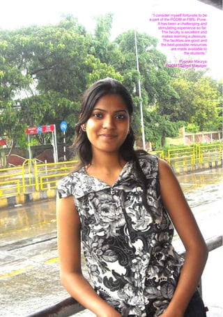 “I consider myself fortunate to be
     a part of the PGDM at FMS- Pune.
           It has been a challenging and
           stimulating experience so far.
              The faculty is excellent and
               makes learning a pleasure.
               The facilities are good and
              the best possible resources
                    are made available to
                             the students.”

                     Poonam Maurya
               PGDM Student Manager




12
 