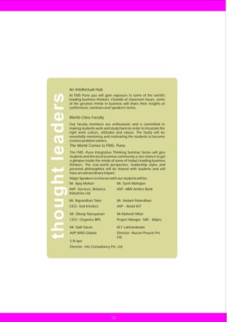 An Intellectual Hub
thought leaders
                  At FMS Pune you will gain exposure to some of the world's
                  leading business thinkers. Outside of classroom hours, some
                  of the greatest minds in business will share their insights at
                  conferences, seminars and 'speakers' series.

                  World-Class Faculty
                  Our faculty members are enthusiastic and a committed in
                  making students work and study hard on order to inculcate the
                  right work culture, attitudes and values. The faulty will be
                  essentially mentoring and motivating the students to become
                  creative problem solvers.
                  The World Comes to FMS- Pune.
                  The FMS -Pune Integrative Thinking Seminar Series will give
                  students and the local business community a rare chance to get
                  a glimpse inside the minds of some of today's leading business
                  thinkers. The real-world perspective, leadership styles and
                  personal philosophies will be shared with students and will
                  have an extraordinary impact.
                  Major Speakers to interact with our students will be :
                  Mr. Ajay Mohan                 Mr. Sunil Mahajan
                  AVP -Services, Reliance          AVP -ABN Ambro Bank
                  Industries Ltd.

                  Mr. Rajvardhan Tater             Mr. Vedant Patwrdhan
                  CEO- Xed Intellect               AVP - Retail IIJT

                  Mr. Dileep Narayanan             Mr.Mahesh Mital
                  CEO- Organics BPS.               Project Manger- SAP , Wipro.

                  Mr. Salil Saran                  M.F Lokhandwala
                  AVP WNS Global                   Director- Nucon Proucts Pvt.
                                                   Ltd.
                  S.N Iyer
                  Director -HU Consultancy Pvt. Ltd.




                                              13
 