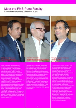 Meet the FMS-Pune Faculty
      Committed to excellence. Committed to you.




Dr.(Brigadier) Shyam Lal                     Col.(retd.) Vasant Naik                     Wing Commander Hariharan
CEO, Fortune Consultants                     Management Consultant & Psychologist        Q- med Canada
Faculty - Emotional Intelligence             Faculty - Organizational Culture & Ethics   Faculty -Business Communication


There is growing recognition that            “ FMS Pune’s curriculum follows the         “ Interpersonal communication and
emotions influence all aspects of            latest ideas in management education.       other so-called soft skills are what
organizational life. Effective leaders       Our purpose is to form leaders that         corporate recruiters crave most.
must be able to manage emotions in           possess not only the necessary              Mastering human or interpersonal
themselves and in others in order            technical knowledge but also embody         dynamics is as important as
to reach organizational and personal         positive values - ethical and responsible   mastering technical challenges and is
goals. FMS offers an innovative course       leaders that can be models to society.      critical to leadership success.”
in Emotionally Intelligent Leadership,       The Integrated Strategy Projects            The ability to write clearly and
where students learn how to put              supervised by senior faculty members        effectively for business is increasingly
scientific research on emotional             and a group of Executive Mentors from       important in the information era. You
intelligence into practice. The FMS Pune     large multinational firms and               will explore the requirements for
classroom offers a highly interactive        consultants. It is a major milestone for    various business writing applications
platform where students from                 the FMS PGDMs, as they apply all the        such as reports, proposals and letters
dramatically different backgrounds share     functional concepts and tools to a real     of intent, as well as effective
experiences and work together to hone        strategic issue faced by the senior         composition, revision and editing skills
their India-focused, global leadership       management in one of the FMS sponsor        in this interactive, practical course.
skills.” FMS believes that more than         companies. "                                Communicating with confidence
managing people, money and                                                               enhances your business and
customers, management is the ability to                                                  community relationships, improves
think, influence and act strategically. To                                               your self-esteem and helps you
achieve that takes breadth of knowledge                                                  achieve your goals. we will also help
and vision, a willingness to innovate and                                                you to find out how to overcome
  4
the courage to act.                                                                      anxiety, organize your material,
                                                                                         practise short speeches and use
                                                                                         effective body language.



                                                               14
 