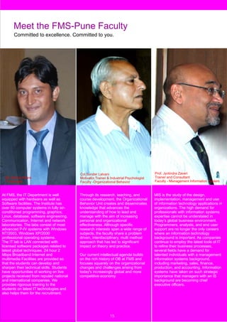 Meet the FMS-Pune Faculty
       Committed to excellence. Committed to you.




                                           Col.Sunder Lalvani                            Prof. Jyotindra Zaveri
  Mr. Dheraj Khare                         Motivator,Trainer & Industrial Psychologist   Trainer and Consultant
  IT Manager                               Faculty -Organizational Behavior              Faculty - Management Information System



At FMS, the IT Department is well          Through its research, teaching, and           MIS is the study of the design,
equipped with hardware as well as          course development, the Organizational        implementation, management and use
Software facilities. The Institute has     Behavior Unit creates and disseminates        of information technology applications in
over 60 computer systems in fully air-     knowledge that advances the                   organizations. The high demand for
conditioned programming, graphics,         understanding of how to lead and              professionals with information systems
Linux, database, software engineering,     manage with the aim of increasing             expertise cannot be understated in
Communication, Internet and network        personal and organizational                   today’s global business environment.
laboratories. The labs consist of most     effectiveness. Although specific              Programmers, analysts, and end user
advanced P-IV systems with Windows         research interests span a wide range of       support are no longer the only careers
NT/2003, Windows XP/2000                   subjects, the faculty share a problem         where an information technology
professional operating systems.            driven, interdisciplinary, multi method       background is important. As companies
The IT lab is LAN connected with           approach that has led to significant          continue to employ the latest tools of IT
licensed software packages related to      impact on theory and practice.                to refine their business processes,
latest global techniques. 24 hour 2                                                      several fields have a demand for
Mbps Broadband Internet and                Our current intellectual agenda builds        talented individuals with a management
multimedia Facilities are provided so      on the rich history of OB at FMS and          information systems background,
that the students can develop and          focuses squarely on the organizational        including marketing, sales, finance,
sharpen their technical skills. Students   changes and challenges arising from           production, and accounting. Information
have opportunities of working on live      today's increasingly global and more          systems have taken on such strategic
projects received from reputed national    competitive economy.                          importance that managers with an IS
and international companies. We                                                          background are becoming chief
provides rigorous training to the                                                        executive officers.
students on latest IT technologies and
also helps them for the recruitment.




                                                              15
 
