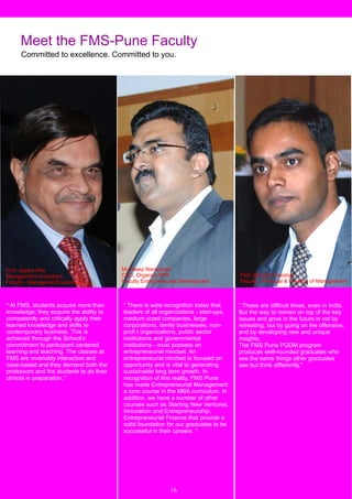 Meet the FMS-Pune Faculty
      Committed to excellence. Committed to you.




Prof. Jayant Oke                          Mr.Dileep Narayanan
Management consultant                     CEO, Organics BPS                           Prof. Brijnesh Sisodiya
Faculty - Managerial Economics            Faculty Entrepreneurial Development         Faculty - Principal & Practice of Management



" At FMS, students acquire more than      “ There is wide recognition today that      “ These are difficult times, even in India.
knowledge; they acquire the ability to    leaders of all organizations - start-ups,   But the way to remain on top of the key
competently and critically apply their    medium sized companies, large               issues and grow in the future is not by
learned knowledge and skills to           corporations, family businesses, non-       retreating, but by going on the offensive,
contemporary business. This is            profi t organizations, public sector        and by developing new and unique
achieved through the School’s             institutions and governmental               insights.
commitment to participant centered        institutions - must possess an              The FMS Pune PGDM program
learning and teaching. The classes at     entrepreneurial mindset. An                 produces well-rounded graduates who
FMS are invariably interactive and        entrepreneurial mindset is focused on       see the same things other graduates
case-based and they demand both the       opportunity and is vital to generating      see but think differently."
professors and the students to do their   sustainable long term growth. In
utmost in preparation."                   recognition of this reality, FMS Pune
                                          has made Entrepreneurial Management
                                          a core course in the MBA curriculum. In
                                          addition, we have a number of other
                                          courses such as Starting New Ventures,
                                          Innovation and Entrepreneurship,
                                          Entrepreneurial Finance that provide a
                                          solid foundation for our graduates to be
                                          successful in their careers. "


  4


                                                             16
 