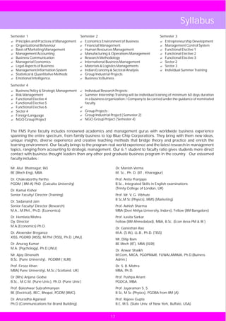 Syllabus
Semester 1                                    Semester 2                                           Semester 3
? Principles and Practices of Management      Economics Environment of Business
                                              ?                                                    ? Entrepreneurship Development
? Organizational Behaviour                    ? Management
                                              Financial                                            ? Management Control System
? Marketing Management
  Basis of                                    ? Resources Management
                                              Human                                                ? Functional Elective 1
? Management Accounting                       Manufacturing & Operations Management
                                              ?                                                    ? Functional Elective 2
? Communication
  Business                                    ? Methodology
                                              Research                                             ? Functional Elective 3
? Managerial Economics                        International Business Management
                                              ?                                                    ?2Sector
? Legal Aspects of Business                   ? & Logistics Managements
                                              Materials                                            ?3Sector
? Management Information System               ?Economy & Sectoral Analysis
                                              Indian                                               ? Individual Summer Training
? Statistical & Quantitative Methods          ?Industrial Projects
                                              Group
? Emotional Intelligence.                     ? to Buiness
                                              Business

Semester 4
? Policy & Strategic Management
Business                                      Individual Research Projects:
                                              ?
Risk Management
?                                             ? Internship Training will be individual training of minimum 60 days duration
                                              Summer
Functional Elective 4
?                                             in a business organization / Company to be carried under the guidance of nominated
Functional Elective 5
?                                             faculty.
Functional Elective 6
?                                             ?
?4
Sector                                        ?Projects :
                                              Group
? Language
Foreign                                       ?Industrial Project ( Semester 2)
                                              Group
NGO Group Project
?                                             NGO Group Project ( Semester 4)
                                              ?



The FMS Pune faculty includes renowned academics and management gurus with worldwide business experience
spanning the entire spectrum, from family business to top Blue Chip Corporations. They bring with them new ideas,
unique insights, diverse experience and creative teaching methods that bridge theory and practice and enrich the
learning environment. Our faculty brings to the program real world experience and the latest research in management
topics, ranging from accounting to strategic management. Our 6:1 student to faculty ratio gives students more direct
contact with business thought leaders than any other post graduate business program in the country. Our esteemed
faculty includes :

Mr. Atul Bhatnagar, IAS                                              Dr. Manish Verma
BE (Mech Eng), MBA                                                   M. Sc., Ph. D. (IIT , Kharagpur)
Dr. Chakraborthy Partho                                              Prof. Anita Pranjape
PGDM ( IIM-A) PhD (Calcutta University)                              B.Sc., Integrated Skills in English examinations
                                                                     (Trinity College of London, UK)
Dr. Kamal Kishor
Senior Faculty/ Director (Training)                                  Prof. Mr. V. G. Vibhute
                                                                     B Sc,M Sc (Physics), MMS (Marketing)
Dr. Sadanand Jain
Senior Faculty/ Director (Research)                                  Prof. Ashish Sharma
M.A., M.Phil., Ph.D. (Economics)                                     MBA (Devi Ahilya University, Indore), Fellow (IIM Bangalore)
Dr. Hemlata Mishra                                                   Prof. kavita Sarkar
Dy. Director                                                         Fellow (IIM Ahmedabad), MBA, B.Sc. (Econ Area PM & IR )
M.A.(Economics) Ph.D.
                                                                     Dr. Ganeshan Rao
Dr. Alexender Breganza                                               M.A. (S.W.), LL.B., Ph.D. (TISS)
XISS, PGDRD (XISS), M.Phil (TISS), Ph.D. (JNU)
                                                                     Mr. Dilip Bam
Dr. Anurag Kumar                                                     BE.Mech (IIT), MBA (XLRI)
M.A. (Psychology), Ph.D.(JNU)
                                                                     Dr. Anwar Shaikh
Mr. Ajay Dinanath                                                    M.Com, MICA, PGDPM&IR, FUWAI,AMIMA, Ph.D.(Buiness
B.Sc. (Pune University), PGDBM ( XLRI)                               Admn.)
Prof. Firoze Khan                                                    Dr. S. B. Mishra
MBA( Pune University), M,Sc.( Scotland, UK)                          MBA, Ph.D.
Dr (Mrs) Anjana Godse                                                Prof. Pushpa Anant
B.Sc., M.C.M. (Pune Univ.), Ph.D. (Pune Univ.)                       PGDCA, MBA
Prof. Baleshwar Subrahmanyan                                         Prof. Jayaraman S. S.
BE (Electrical), REC, Bhopal, PGDM (IIMC).                           B Sc, M Sc (Physics), PGDBA from IIM (A).
Dr. Anuradha Agarwal                                                 Prof. Rajeev Gupta
Ph.D (Communications for Brand Building)                             B.E, M.S. (State Univ. of New York, Buffalo, USA)


                                                                17
 