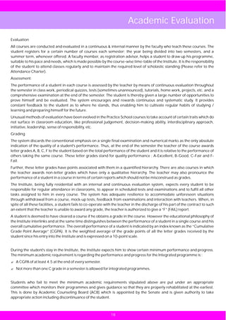 Academic Evaluation
Evaluation
All courses are conducted and evaluated in a continuous & internal manner by the faculty who teach these courses. The
student registers for a certain number of courses each semester; the year being divided into two semesters, and a
summer term, whenever offered. A faculty member, as registration advisor, helps a student to draw up his programme,
suitable to his pace and needs, which is made possible by the course-wise time-table of the Institute. It is the responsibility
of the student to attend classes regularly and to maintain the required level of scholastic standing (Please refer to the
Attendance Charter).
Assessment:
The performance of a student in each course is assessed by the teacher by means of continuous evaluation throughout
the semester in class work, periodical quizzes, tests (sometimes unannounced), tutorials, home work, projects, etc. and a
comprehensive examination at the end of the semester. The student is thereby given a large number of opportunities to
prove himself and be evaluated. The system encourages and rewards continuous and systematic study. It provides
constant feedback to the student as to where he stands, thus enabling him to cultivate regular habits of studying /
learning and preparing himself for the future.
Unusual methods of evaluation have been evolved in the Practice School courses to take account of certain traits which do
not surface in classroom education, like professional judgement, decision-making ability, interdisciplinary approach,
initiative, leadership, sense of responsibility, etc.
Grading
The system discards the conventional emphasis on a single final examination and numerical marks as the only absolute
indication of the quality of a student's performance. Thus, at the end of the semester the teacher of the course awards
letter grades A, B, C, F to the student based on the total performance of the student and it is relative to the performance of
others taking the same course. These letter grades stand for quality performance : A-Excellent, B-Good, C-Fair and F-
Fail.
Further, these letter grades have points associated with them in a quantified hierarchy. There are also courses in which
the teacher awards non-letter grades which have only a qualitative hierarchy. The teacher may also pronounce the
performance of a student in a course in terms of certain reports which should not be misconstrued as grades.
The Institute, being fully residential with an internal and continuous evaluation system, expects every student to be
responsible for regular attendance in classrooms, to appear in scheduled tests and examinations and to fulfil all other
tasks assigned to him in every course. The system has adequate resilience to accommodate unforeseen situations
through withdrawal from a course, mock-up tests, feedback from examinations and interaction with teachers. When, in
spite of all these facilities, a student fails to co-operate with the teacher in the discharge of his part of the contract to such
an extent that the teacher is unable to award any grade, the teacher is authorized to give a “F” (FAIL) report.
A student is deemed to have cleared a course if he obtains a grade in the course. However the educational philosophy of
the Institute interlinks and at the same time distinguishes between the performance of a student in a single course and his
overall cumulative performance. The overall performance of a student is indicated by an index known as the “Cumulative
Grade Point Average” (CGPA). It is the weighted average of the grade points of all the letter grades received by the
student since his entry into the Institute and is expressed on a 10-point scale.


During the student's stay in the Institute, the Institute expects him to show certain minimum performance and progress.
The minimum academic requirement is regarding the performance and progress for the Integrated programme is :
? of at least 4.5 at the end of every semester.
A CGPA
? than one C grade in a semester is allowed for integrated programmes.
Not more


Students who fail to meet the minimum academic requirements stipulated above are put under an appropriate
committee which monitors their programmes and gives guidance so that they are properly rehabilitated at the earliest.
This is done by Academic Counseling Board (ACB) which is appointed by the Senate and is given authority to take
appropriate action including discontinuance of the student.



                                                                18
 