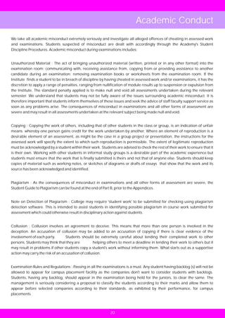 Academic Conduct
We take all academic misconduct extremely seriously and investigate all alleged offences of cheating in assessed work
and examinations. Students suspected of misconduct are dealt with accordingly through the Academy's Student
Discipline Procedures. Academic misconduct during examinations includes:


Unauthorized Material : The act of bringing unauthorized material (written, printed or in any other format) into the
examination room; communicating with, receiving assistance from, copying from or providing assistance to another
candidate during an examination; removing examination books or worksheets from the examination room. If the
Institute finds a student to be in breach of discipline by having cheated in assessed work and/or examinations, it has the
discretion to apply a range of penalties, ranging from nullification of module results up to suspension or expulsion from
the Institute. The standard penalty applied is to make null and void all assessments undertaken during the relevant
semester. We understand that students may not be fully aware of the issues surrounding academic misconduct. It is
therefore important that students inform themselves of these issues and seek the advice of staff faculty support service as
soon as any problems arise. The consequences of misconduct in examinations and all other forms of assessment are
severe and may result in all assessments undertaken at the relevant subject being made null and void.


Copying : Copying the work of others, including that of other students in the class or group, is an indication of unfair
means whereby one person gains credit for the work undertaken by another. Where an element of reproduction is a
desirable element of an assessment, as might be the case in a group project or presentation, the instructions for the
assessed work will specify the extent to which such reproduction is permissible. The extent of legitimate reproduction
must be acknowledged by a student within their work. Students are advised to check the rest of their work to ensure that it
is their own. Working with other students in informal study groups is a desirable part of the academic experience but
students must ensure that the work that is finally submitted is theirs and not that of anyone else. Students should keep
copies of material such as working notes, or sketches of diagrams or drafts of essays that show that the work and its
source has been acknowledged and identified.


Plagiarism : As the consequences of misconduct in examinations and all other forms of assessment are severe, the
Student Guide to Plagiarism can be found at the end of Part B, prior to the Appendices.


Note on Detection of Plagiarism : College may require 'student work' to be submitted for checking using plagiarism
detection software. This is intended to assist students in identifying possible plagiarism in course work submitted for
assessment which could otherwise result in disciplinary action against students.


Collusion : Collusion involves an agreement to deceive. This means that more than one person is involved in the
deception. An accusation of collusion may be added to an accusation of copying if there is clear evidence of the
involvement of each party.        Students should be extremely careful about lending their completed work to other
persons. Students may think that they are          helping others to meet a deadline in lending their work to others but it
may result in problems if other students copy a student's work without informing them. What starts out as a supportive
action may carry the risk of an accusation of collusion.


Examination Rules and Regulations : Passing in all the examinations is a must. Any student having backlog (s) will not be
allowed to appear for campus placement facility as the companies don't want to consider students with backlogs.
Students, having any backlog, should appear in the examination being held for the juniors, to clear the same. The
management is seriously considering a proposal to classify the students according to their marks and allow them to
appear before selected companies according to their standards, as exhibited by their performance, for campus
placements.



                                                            20
 