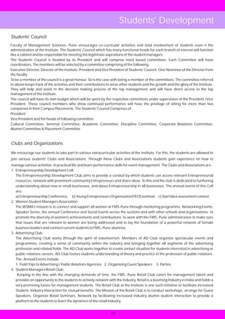 Students' Development
Students' Council
Faculty of Management Sciences- Pune encourages co-curricular activities and total involvement of students even n the
administration of the Institute. The Students' Council which has many functional heads for each branch of interest will function
like a cabinet and be responsible for meeting the legitimate aspirations of the student managers.
The Students Council is headed by its President and will comprise need based committees. Each Committee will have
coordinators. The members will be selected by a committee comprising of the following:
Executive Director, Director of the Institute, President and Vice President of Students' Council, One Nominee of the Director from
the faculty
To be a member of the council is a great honour. So is the case with being a member of the committees. The committee referred
to above keeps track of the activities and their contributions to serve other students and the growth and the glory of the Institute.
They will help and assist in the decision making process of the top management and will have direct access to the top
management of the institute.
The council will have its own budget which will be spent by the respective committees under supervision of the President /Vice
President. Those council members who show continued performance will have the privilege of sitting for more than two
companies in their Campus Placements. The Students' Council Comprises of:
President
Vice President and the heads of following committee
Cultural Committee, Seminar Committee, Academic Committee, Discipline Committee, Corporate Relations Committee,
Alumni Committee & Placement Committee



Clubs and Organizations

We encourage our students to take part in various extracurricular activities of the institute. For this, the students are allowed to
join various students' Clubs and Associations. Through these Clubs and Associations students gain experience on how to
manage various activities in practical life and learn performance skills for event management. The Clubs and Associations are :
1. Entrepreneurship Development Cell:
   The Entrepreneurship Development Club aims to provide a conduit by which students can access relevant Entrepreneurial
   resources, network with prominent community Entrepreneurs and share ideas. To this end the club is dedicated to furthering
   understanding about new or small businesses, and about Entrepreneurship in all businesses. The annual events of this Cell
   are:
   a) Entrepreneurship Conference. b) Young Entrepreneurs Organization(YEO) seminar. c) Start Idea assessment contest.
2. Women Student Managers Association:
   The WSMA's mission is to connect and support all women at FMS-Pune through mentoring programms, Networking Events,
   Speaker Series, the annual Conference and Social Events across the sections and with other schools and organizations; to
   promote the diversity of women's achievements and contributions; to work with the FMS- Pune administration to make sure
   that issues that are relevant to women are being addressed and to lay the foundation of a powerful network of female
   business leaders and connect current students to FMS- Pune alumnus.
3. Advertising Club:
   The Advertising Club works through the spirit of volunteerism. Members of AD Club organize spectacular events and
   programmes, creating a sense of community within the industry and bringing together all segments of the advertising
   profession and related fields. The AD Club works together to create contact situation for students interested in advertising or
   public relations careers. AD Club fosters students understanding of theory and practice in the profession of public relations.
   The Annual Events include:
   1. Field Trips to Advertising / Public Relations Agencies 2. Organizing Guest Speakers 3. Parties
4. Student Managers Retail Club:
    Keeping in the line with the changing demands of time, the FMS- Pune Retail Club caters for management talent and
   provides an opportunity to the students to actively network with the Industry. Retail is a booming Industry in India and holds a
   very promising future for management students. The Retail Club at the Institute is one such initiative to facilitate increased
   Student- Industry Interaction for mutual benefits. The Mission of the Retail Club is to conduct workshops, arrange for Guest
   Speakers, Organize Retail Seminars, Network by facilitating increased industry alumni student interaction to provide a
   platform to the students to learn the dynamics of the retail Industry.


                                                                 22
 