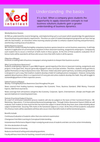 Understanding the basics
                                             It’s a fact. When a company gives students the
                                             opportunity to apply classroom concepts to real
                                             business solutions,students gain a greater
                                             understanding of business dynamics.

Weekly Business Quizzes
At FMS we understand the need of designing and implementing such a curriculum which would bridge the gap between
theoretical learning and industry requirements. Therefore as a part of student development programme we have tied up
with the Xed Intellect, an innovative online learning solution provider to enhance students learning and performance,
and thereby creating areas of excellence.
Online Business Quizzes
We intend to conduct weekly/fortnightly compulsory business quizzes based on current business awareness. It will help
students in application of current business situations in their classroom teaching, assignments and projects. Compulsorily
each student has to secure a minimum of 60% marks in these quizzes. At the time of final academic evaluation 5% of
bonus marks will be awarded to all those who secure more than 60% marks in all the quizzes.

Objective of Bizquiz
Inculcate a reading habit of business newspapers among students to sharpen their business acumen.

Why Current Business Awareness?
Students undergoing a rigorous 2-year MBA Program, spend majority of the time in classroom training, assignments and
projects. In the spare time, they are generally engaged in extra-curricular activities. Therefore, students rarely get time to
update themselves on day to day business news. Moreover, Indian education system (primary, secondary and graduation)
is designed in such a way, that nowhere students develop a habit of reading business newspapers. However, being daily
updated about business affairs is a requirement of every job and unless students develop this habit, they will struggle to
outstandingly perform in their respective careers.

Salient Features of Bizquiz
Weekly / Fortnightly Business Awareness Quiz throughout the year
News covered from leading business newspapers like Economic Times, Business Standard, DNA Money, Financial
Express, Wall Street Journal etc.
News coverage from all business categories like Economy, Corporate, Sports, Entertainment, Lifestyle and People with
special emphasis on reasoning based news.

Domain (Functional Subject) Quizzes
As a part of continuous evaluation process students will also be judged on the basis of their functional (Finance, HR,
Marketing, Operations, IT & International Business) knowledge base. Through Online Assessment System (OAS) we will
evaluate each student as how much he/she has learnt the subject in detail and do they have clear understanding about
subject fundamentals. Securing 70% marks in the functional subjects is a must. At the time of final academic evaluation
5% of bonus marks will be awarded to all those who secure more than 60% marks in all the functional quizzes.

Benefits include:
Continuous Evaluation of students rather than one end term examination
Changeover from Rote Learning to Conceptual Understanding.
Instantaneous Performance Reports help in analyzing weak areas of students and take corrective action immediately.
On-time declaration of results.
Eliminate biasness in checking
Reduces overhead of setting and evaluating questions.
Faculty will have more time for teaching, research and consultancy.


                                                             26
 