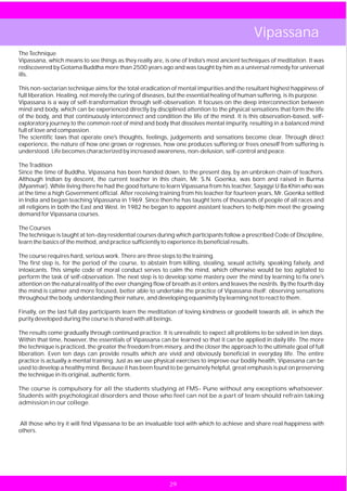 Vipassana
The Technique
Vipassana, which means to see things as they really are, is one of India's most ancient techniques of meditation. It was
rediscovered by Gotama Buddha more than 2500 years ago and was taught by him as a universal remedy for universal
ills.

This non-sectarian technique aims for the total eradication of mental impurities and the resultant highest happiness of
full liberation. Healing, not merely the curing of diseases, but the essential healing of human suffering, is its purpose.
Vipassana is a way of self-transformation through self-observation. It focuses on the deep interconnection between
mind and body, which can be experienced directly by disciplined attention to the physical sensations that form the life
of the body, and that continuously interconnect and condition the life of the mind. It is this observation-based, self-
exploratory journey to the common root of mind and body that dissolves mental impurity, resulting in a balanced mind
full of love and compassion.
The scientific laws that operate one's thoughts, feelings, judgements and sensations become clear. Through direct
experience, the nature of how one grows or regresses, how one produces suffering or frees oneself from suffering is
understood. Life becomes characterized by increased awareness, non-delusion, self-control and peace.

The Tradition
Since the time of Buddha, Vipassana has been handed down, to the present day, by an unbroken chain of teachers.
Although Indian by descent, the current teacher in this chain, Mr. S.N. Goenka, was born and raised in Burma
(Myanmar). While living there he had the good fortune to learn Vipassana from his teacher, Sayagyi U Ba Khin who was
at the time a high Government official. After receiving training from his teacher for fourteen years, Mr. Goenka settled
in India and began teaching Vipassana in 1969. Since then he has taught tens of thousands of people of all races and
all religions in both the East and West. In 1982 he began to appoint assistant teachers to help him meet the growing
demand for Vipassana courses.

The Courses
The technique is taught at ten-day residential courses during which participants follow a prescribed Code of Discipline,
learn the basics of the method, and practice sufficiently to experience its beneficial results.

The course requires hard, serious work. There are three steps to the training.
The first step is, for the period of the course, to abstain from killing, stealing, sexual activity, speaking falsely, and
intoxicants. This simple code of moral conduct serves to calm the mind, which otherwise would be too agitated to
perform the task of self-observation. The next step is to develop some mastery over the mind by learning to fix one's
attention on the natural reality of the ever changing flow of breath as it enters and leaves the nostrils. By the fourth day
the mind is calmer and more focused, better able to undertake the practice of Vipassana itself: observing sensations
throughout the body, understanding their nature, and developing equanimity by learning not to react to them.

Finally, on the last full day participants learn the meditation of loving kindness or goodwill towards all, in which the
purity developed during the course is shared with all beings.

The results come gradually through continued practice. It is unrealistic to expect all problems to be solved in ten days.
Within that time, however, the essentials of Vipassana can be learned so that it can be applied in daily life. The more
the technique is practiced, the greater the freedom from misery, and the closer the approach to the ultimate goal of full
liberation. Even ten days can provide results which are vivid and obviously beneficial in everyday life. The entire
practice is actually a mental training. Just as we use physical exercises to improve our bodily health, Vipassana can be
used to develop a healthy mind. Because it has been found to be genuinely helpful, great emphasis is put on preserving
the technique in its original, authentic form.

The course is compulsory for all the students studying at FMS- Pune without any exceptions whatsoever.
Students with psychological disorders and those who feel can not be a part of team should refrain taking
admission in our college.


All those who try it will find Vipassana to be an invaluable tool with which to achieve and share real happiness with
others.




                                                             29
 