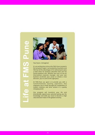 Life at FMS Pune



                   Your future, reimagined

                   It’s an exciting time to be at the FMS-Pune Located in
                   the lust green region, surrounded by mountains and
                   hills has all the advantages of its national peers plus
                   a bold vision for business education that can’t be
                   found anywhere else. Whether your aim is to be an
                   International corporate manager, start your own
                   business accelerate your career or choose a new
                   direction, you’ve come to the right place.

                   At FMS-Pune our goal is to provide you with a
                   transformational learning experience that
                   empowers you to think through the complexities of
                   modern business and drive actions in a quickly
                   changing world.

                   Our program will transform your life and
                   dramatically expand your potential giving you the
                   knowledge and skills you need to become a high
                   value decision maker in the global economy.




                                         30
 