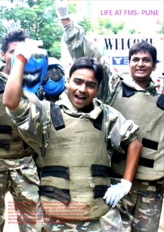 LIFE AT FMS- PUNE




Outdoor management activities are integral part of FMS- Pune.
Paintball game is one such technique to enhance communication
between co-workers. The benefits also include improved morality
and management skills, ability to tackle problems, and better
understanding of work environment. Other advantages are the
developments in communication, concentration, decision-making,
group problem solving, and minimizing stress.

                                                       26    31
 