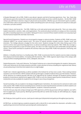 Life at FMS


A Student Manager's Life at FMS- PUNE is very vibrant, dynamic and full of learning experiences. Your Two- Years stay
will truly tune you to the needs of the corporate world and will enable you to face real life situations. On the FMS- PUNE
campus you will find an extensive range of cultural and social activities. Whether you are interested in sports or politics,
art or alternative culture we guarantee there will be something (s) for each one of you. Students are welcome to take part
in all extra-curricular activities.


Student Culture and Social Life : The FMS- PUNE has a rich and varied social and cultural life. There are many active
student associations, societies, clubs, and organizations. The social and cultural activities on campus are there to provide
you with a rewarding experience as a student. Taking part in one or several of these student activities is an easy way to get
into the heard of student life and make new friends.


Special Events Programme: Students are encouraged to engage in cultural activities .Students at FMS- PUNE every year
celebrate LIBERTY, our annual cultural event. The menu of cultural activities includes concerts, theater, music and
dramatics. The College allocates a budget for the entire event. Students manage the entire show. Being a part of this
event is real fun and a great learning experience as almost everything is done by students. FMS- PUNE also arranges a
Special Events programme as part of fresher's party. The idea is to make newcomers feel comfortable and gel with the
seniors. These events contribute to academic life and thus make your stay at FMS- PUNE more pleasant, interesting, and
stimulating.


Athletics: A Healthy mind lives in a Healthy body. FMS- PUNE recommends that the students exercise daily to develop
their physical and mental abilities. In keeping with this doctrine, FMS- PUNE organizes Sports Days at the campus with
various facilities including badminton, tennis, volleyball, and cricket.


Student Restaurants, Cafés and Cafeterias: The Student Cafeterias are a natural meeting place for students. Restaurants,
Cafés and Cafeterias are the hang-out points and offer a wide selection of menus including non-vegetarian food. Menus
are priced bearing in mind that most students live on a tight budget.


Health Care: A doctor appointed by us will be available in the Institute for an hour once a week. Those seeking medical
assistance can meet him/her. All the students will also go through a complete medical check-up in the Institute. However,
all the absences on medical grounds will have to be adjusted by the students amongst 5%.Students having medical
problems of any kind are advised not to apply to FMS- PUNE as even the industry expects perfect medical fitness. Doctors
and dentists are also available for students free of charge in case of any emergencies.


Social Counseling: Life as a student is not always straightforward. Sometimes, the need arises for someone to talk to and
seek counsel. FMS- PUNE's Social Counseling Service consists of a team of professional counselors to whom students can
turn for help. Here students can discuss their problems- academic, financial or personal.
From the time you step onto campus to begin your FMS experience until the day you leave with your diploma, our staff is
here to support you in your journey. Working in partnership with our world-class faculty, we will challenge you, engage
you and inspire you.


We’ll help you chart a path for success, coach you to realize your full potential and guide you throughout your journey.


At FMS Pune, we blend rigorous academic programs with a vibrant life in and outside the classroom—all within a safe,
quality living environment that fosters personal growth and development.




                                                              33
 