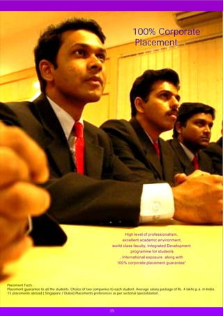 100% Corporate
                                                                                 Placement




                                                                           High level of professionalism,
                                                                          excellent academic environment,
                                                                   world class faculty, Integrated Development
                                                                               programme for students
                                                                        , International exposure along with
                                                                       100% corporate placement guarantee”




Placement Facts :
Placement guarantee to all the students. Choice of two companies to each student. Average salary package of Rs. 4 lakhs p.a. in India.
15 placements abroad ( Singapore / Dubai) Placements preferences as per sectorial specialization.




                                                                  35
 
