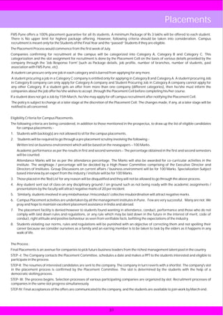 Placements
FMS Pune offers a 100% placement guarantee for all its students. A minimum Package of Rs 3 lakhs will be offered to each student.
There is No upper limit for highest package offering. However, following criteria should be taken into consideration. Campus
recruitment is meant only for the Students of the Final Year and the “passed” Students if they are eligible.
The Placement Process would commence from the first week of July.
Companies confirming for recruitment at the campus will be categorized into Category A, Category B and Category C. This
categorization and the slot assignment for recruitment is done by the Placement Cell on the basis of various details provided by the
company through the 'Job Response Form' (such as Package details, job profile, number of branches, number of students, past
association with FMS Pune, etc).
A student can procure only one job in each category and is barred from applying for any more.
A student procuring a job in a Category C company is entitled only for applying in Category B and Category A. A student procuring Job
in Category B company can only apply for Category A company and Student Procuring Job in Category A company cannot apply for
any other Category. If a student gets an offer from more than one company (different categories), then he/she must inform the
companies about the job offer he/she wishes to accept ,through the Placement Cell before completing his/her course.
If a student does not get a Job by 15th March, he/she may apply for off campus recruitment after notifying the Placement Cell.
The policy is subject to change at a later stage at the discretion of the Placement Cell. The changes made, if any, at a later stage will be
notified to all concerned.


Eligibility Criteria for Campus Placements.
The following criteria are being considered, in addition to those mentioned in the prospectus, to draw up the list of eligible candidates
    for campus placements:-
1. Students with backlog(s) are not allowed to sit for the campus placements.
2.   Students will be required to go through a pre placement scrutiny involving the following:-
     Written test on business environment which will be based on the newspapers – 100 Marks.
     Academic performance as per the results in first and second semesters – The percentage obtained in the first and second semesters
     will be counted.
     Attendance Marks will be as per the attendance percentage. The Marks will also be awarded for co-curricular activities in the
     institute. The weightage / percentage will be decided by a High Power Committee comprising of the Executive Director and
     Directors of Institutes. Group Discussions on current affairs / business environment will be for 100 Marks. Specialization Subject
     based interview by an expert from the industry / institute will be for 100 Marks.
3. Those placed in the 'Red List' for any reason will be disqualified and they will not be allowed to go through the above process.
4. Any student sent out of class on any disciplinary ground / on ground such as not being ready with the academic assignments /
   presentations by the faculty will attract negative marks of 20 per incident.
5.   Similarly, students involved in any misbehaviour /misconduct/ collective insubordination will attract negative marks.
6. Campus Placement activities are undertaken by all the management institutes in Pune. Few are very successful. Many are not. We
   pray and hope to maintain excellent placement assistance in India and abroad.
7.    The placement facility is denied however to students found wanting in attendance, conduct, performance and those who do not
     comply with laid down rules and regulations, or any rule which may be laid down in the future in the interest of merit, code of
     conduct, right attitude and positive behaviour as seen from verifiable facts, befitting the expectations of the industry.
8. Students violating our norms, rules and regulations will be punished with an objective of correcting them and not spoiling their
   career because we consider ourselves as a family and an earring member is to be taken to task by the elders as it happens in any
   walk of life.


The Process :
Final Placements is an avenue for companies to pick future business leaders from the richest management talent pool in the country.
STEP –I: The Company contacts the Placement Committee, schedules a date and makes a PPT to the students interested and eligible to
participate in the process.
STEP-II: The resumes of interested candidates are sent to the company. The company in turn reverts with a shortlist. The company's slot
in the placement process is confirmed by the Placement Committee. The slot is determined by the students with the help of a
democratic slotting process.
STEP- III: The process begins. Selection processes of various participating companies are organized by slot. Recruitment processes of
companies in the same slot progress simultaneously.
STEP-IV: Final acceptances of the offers are communicated to the company, and the students are available to join work by March end.




                                                                    37
 
