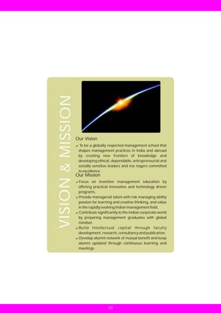 VISION & MISSION



                   Our Vision
                   ?globally respected management school that
                   To be a
                    shapes management practices in India and abroad
                    by creating new frontiers of knowledge and
                    developing ethical, dependable, entrepreneurial and
                    socially sensitive leaders and ma nagers committed
                    to excellence.
                   Our Mission
                   Focus on inventive management education by
                   ?
                   offering practical innovative and technology driven
                   programs.
                   ?managerial talent with risk managing ability
                   Provide
                   passion for learning and creative thinking, and value
                   in the rapidly evolving Indian management field.
                   Contribute significantly to the Indian corporate world
                   ?
                   by preparing management graduates with global
                   mindset.
                   ?Intellectual capital through faculty
                   Build
                   development, research, consultancy and publication.
                   ? alumni network of mutual benefit and keep
                   Develop
                   alumni updated through continuous learning and
                   meetings.




                                      02
 
