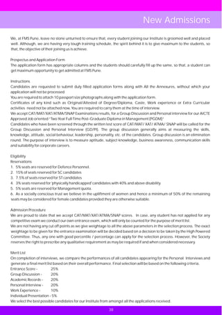 New Admissions
We, at FMS Pune, leave no stone unturned to ensure that, every student joining our Institute is groomed well and placed
well. Although, we are having very tough training schedule, the spirit behind it is to give maximum to the students, so
that, the objective of their joining us is achieve.

Prospectus and Application Form
The application form has appropriate columns and the students should carefully fill up the same, so that, a student can
get maximum opportunity to get admitted at FMS Pune.

Instructions
Candidates are requested to submit duly filled application forms along with All the Annexures, without which your
application will not be processed
You are required to attach 10 passport size photographs along with the application form.
Certificates of any kind such as Original/Attested of Degree/Diploma, Caste, Work experience or Extra Curricular
activities need not be attached now, You are required to carry them at the time of interview.
We accept CAT/MAT/XAT/ATMA/SNAP Examinations results, for a Group Discussion and Personal interview for our AICTE
Approved Job oriented “Two Year Full Time Post-Graduate Diploma in Management (PGDM)”
Candidates who have been screened through the written test score of CAT/MAT/ XAT/ ATMA/ SNAP will be called for the
Group Discussion and Personal Interview (GD/PI). The group discussion generally aims at measuring the skills,
knowledge, attitude, social behaviour, leadership, personality, etc. of the candidates. Group discussion is an elimination
round. The purpose of interview is to measure aptitude, subject knowledge, business awareness, communication skills
and suitability for corporate careers.

Eligibility
Reservations
1. 5% seats are reserved for Defence Personnel.
2. 15% of seats reserved for SC candidates
3. 7.5% of seats reserved for ST candidates
4. 3% seats reserved for 'physically handicapped' candidates with 40% and above disability.
5. 5% seats are reserved for Management quota.
6. As a socially conscious trust we believe in the upliftment of women and hence a minimum of 50% of the remaining
seats may be considered for female candidates provided they are otherwise suitable.

Admission Procedure
We are proud to state that we accept CAT/MAT/XAT/ATMA/SNAP scores. In case, any student has not applied for any
competitive exam we conduct our own entrance exam, which will only be counted for the purpose of merit list.
We are not having any cut off points as we give weightage to all the above parameters in the selection process. The exact
weightage to be given for the entrance examination will be decided based on a decision to be taken by the High Powered
Committee. Thus, any one with good percentile / percentage can apply for the selection process. However, the Society
reserves the right to prescribe any qualitative requirement as may be required if and when considered necessary.

Merit List
On completion of interviews, we compare the performances of all candidates appearing for the Personal Interviews and
generate a final merit list based on their overall performance. Final selection will be based on the following criteria.
Entrance Score -          25%
Group Discussion -        20%
Academic Records -        20%
Personal Interview -      20%
Work Experience -         10%
Individual Presentation - 5%
We select the best possible candidates for our Institute from amongst all the applications received.

                                                            38 35
 