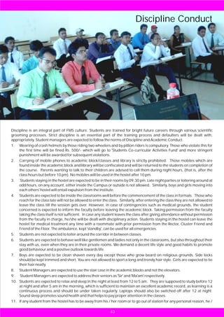 Discipline Conduct




Discipline is an integral part of FMS culture. Students are trained for bright future careers through various scientific
grooming processes. Strict discipline is an essential part of the training process and defaulters will be dealt with,
appropriately. Student managers are expected to follow the norms of Discipline and Academic Conduct.
1. Wearing of crash helmets by those riding two wheelers and by pillion riders is compulsory. Those who violate this for
     the first time will be fined Rs. 500/- which will go to 'Students Co-curricular Activities Fund' and more stringent
     punishment will be awarded for subsequent violations.
2. Carrying of mobile phones to academic block/classes and library is strictly prohibited. Those mobiles which are
     found inside the academic block and library will be confiscated and will be returned to the students on completion of
     the course. Parents wanting to talk to their children are advised to call them during night hours, (that is, after the
     class hours but before 10 pm). No mobiles will be used in the hostel after 10 pm.
3. Students staying in the hostel are expected to be in their rooms by 09:30 pm. Late night parties or loitering around at
     odd hours, on any account, either inside the Campus or outside is not allowed. Similarly, boys and girls moving into
     each others' hostel will entail expulsion from the institute.
4. Students are expected to be inside the classrooms well before the commencement of the class in formals. Those who
     reach for the class late will not be allowed to enter the class. Similarly, after entering the class they are not allowed to
     leave the class till the session gets over. However, in case of contingencies such as medical grounds, the student
     concerned is expected to inform the faculty before leaving the academic block. Taking permission from the faculty
     taking the class itself is not sufficient. In case any student leaves the class after giving attendance without permission
     from the faculty in charge, he/she will be dealt with disciplinary action. Students staying in the hostel can leave the
     hostel for medical treatment any time with a roommate with prior permission from the Rector, Cluster Friend and
     Friend of the Floor. The ambulance, kept 'standby', can be used for all emergencies.
5. Students are not expected to loiter around the corridor in between classes.
6. Students are expected to behave well like gentlemen and ladies not only in the classrooms, but also throughout their
     stay with us, even when they are in their private rooms. We demand a decent life style and good habits to promote
     good behaviour and a positive outlook towards life.
7. Boys are expected to be clean shaven every day except those who grow beard on religious grounds. Side locks
     should be kept trimmed and short. You are not allowed to sport a long and trendy hair style. Girls are expected to tie
     their hair neatly.
8. Student Managers are expected to use the stair case in the academic blocks and not the elevators.
9. Student Managers are expected to address their seniors as 'Sir' and 'Ma'am' respectively.
10. Students are expected to relax and sleep in the night at least from 12 to 5 am. They are supposed to study before 12
     at night and after 5 am in the morning, which is sufficient to maintain an excellent academic record, as learning is a
     continuous process and should be under taken regularly. Laptops should also be switched off after 12 at night.
     Sound sleep promotes sound health and that helps to pay proper attention in the classes.
11. If any student from the hostel has to be away from his / her room or to go out of station for any personal reason, he /

                                                               43
 