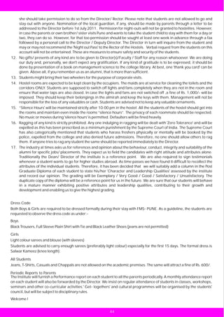 she should take permission to do so from the Director/ Rector. Please note that students are not allowed to go and
        stay out with anyone. Nomination of the local guardian, if any, should be made by parents through a letter to be
        addressed to the Director before 1st July 2011. Permission for night-outs will not be granted to hostelites. However,
        in case the parents or own brother/ sister visits Pune and wants to take the student child to stay with them for a day or
        two, they can do so. However, for that too permission should be sought at least one week in advance through a fax
        followed by a personal call to the Director / Deputy Director. The Director in turn will inquire from the student and
        may or may not recommend the 'Night out Pass' to the Rector of the Hostels. Verbal request from the students on this
        account will not be entertained. These are measures to ensure safety and security of the students.
12.     No gifts/ presents of any kind are to be given to Director(s)/Faculty / Staff for any reason whatsoever. We are doing
        our duty and, personally, we don't expect any gratification. If any kind of gratitude is to be expressed, it should be
        done by presentation of a book on management science to the college library. At best, one 'thank you card' can be
        given. Above all, if you remember us as an alumni, that is more than sufficient.
13.     Students might bring their two wheelers for the purpose of corporate visits.
14.     Hostel rooms are expected to be kept clean by the occupiers. The maids are at service for cleaning the toilets and the
        corridors ONLY. Students are supposed to switch off lights and fans completely when they are not in the room and
        ensure that water taps are also closed. In case the lights and fans are not switched off ,a fine of Rs. 1,000/- will be
        imposed. They should keep their belongings in the almirah and keep the keys with them. Management will not be
        responsible for the loss of any valuables or cash. Students are advised not to keep any valuable ornaments.
15.     “Silence Hours' will be maintained strictly after 10:00 pm in the hostel. All the students of the hostel should get into
        the rooms and maintain even inside the rooms “silence hours”. The privacy of each roommate should be respected.
        No music or movies during 'silence hours' is permitted. Defaulters will be fined heavily.
16.     Ragging of any kind is strictly prohibited. Any one indulging in ragging will be dealt with 'Zero Tolerance' and will be
        expelled as this has been prescribed as a minimum punishment by the Supreme Court of India. The Supreme Court
        has also categorically mentioned that students who harass freshers physically or mentally will be booked by the
        police, expelled from the college and also denied future admissions. Therefore, no one should allow others to rag
        them. If anyone tries to rag any student the same should be reported immediately to the Director.
17.     The industry at times asks us for references and opinion about the behaviour, conduct, integrity and suitability of the
        alumni for specific jobs/ placements. They expect us to field the candidates with right attitude and attributes alone.
        Traditionally the Dean/ Director of the institute is a reference point. We are also required to sign testimonials
        whenever a student wants to go for higher studies abroad. As time passes we have found it difficult to recollect the
        attributes of the individual students. Therefore, it has been decided that we will suitably add a column in the Post
        Graduate Diploma of each student to state his/her 'Character and Leadership Qualities' assessed by the institute
        and record our opinion. The grading will be Exemplary / Very Good / Good / Satisfactory / Unsatisfactory. The
        duplicate copy of the diploma will be a reference point for us in the future. We are sure that our students will behave
        in a mature manner exhibiting positive attributes and leadership qualities, contributing to their growth and
        development and enabling us to give the highest grading.


Dress Code
Both Boys & Girls are required to be dressed formally during their stay with FMS- PUNE. As a guideline, the students are
requested to observe the dress code as under:-
Boys
Black Trousers, Full Sleeve Plain Shirt with Tie and Black Leather Shoes (jeans are not permitted)

Girls
Light colour sarees and blouse (with sleeves)
Students are advised to carry enough sarees (preferably light colour) especially for the first 15 days. The formal dress is
Salwar Kameez (knee length).

All Students
Jeans, T-Shirts, Casuals and Chappals are not allowed on the academic premises. The same will attract a fine of Rs. 600/.

Periodic Reports to Parents
The Institute will furnish a Performance report on each student to all the parents periodically. A monthly attendance report
on each student will also be forwarded by the Director. We insist on regular attendance of students in classes, workshops,
seminars and other co-curricular activities.' Get- togethers' and cultural programmes will be organised by the students'
council, but will be subject to disciplinary rules.
Welcome !


                                                                44
 