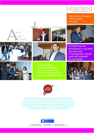 Learning
                                                                                without boundaries

                                                                             the world is changing
                                                                             FMS is ready
                                                                             are you?

             J     oin the brigade of Excellence




A
NEW
 Way
  to think


                                                                             at FMS Pune the
                                                                             atmosphere is up-close
                                                                             and personal.
                                                                             in all programs, faculty
                                                                             work with students
                                                                             as individuals.

                    15 placements in
                    Dubai and Singapore
                    will surely opens new
                    and exciting international
                    avenues to FMS students




                                        Your
                                     Success is
                                     Guaranteed




        The Post Graduate Diploma in Management
       from Faculty of Management Sciences- Pune
      will give you the understanding, knowledge and
      confidence to challenge conventional thinking
       and succeed in today’s fast-moving business
           world by standing out, not blending in.




                              INSTITUTE OF MANAGEMENT

                                     Faculty of
                                     Management Sciences
                                     Pune


             Wadwadi Campus       Narhe Campus             Ambegaon Campus
 