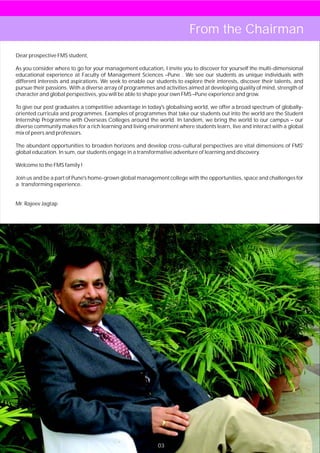 From the Chairman
Dear prospective FMS student,

As you consider where to go for your management education, I invite you to discover for yourself the multi-dimensional
educational experience at Faculty of Management Sciences –Pune . We see our students as unique individuals with
different interests and aspirations. We seek to enable our students to explore their interests, discover their talents, and
pursue their passions. With a diverse array of programmes and activities aimed at developing quality of mind, strength of
character and global perspectives, you will be able to shape your own FMS –Pune experience and grow.

To give our post graduates a competitive advantage in today's globalising world, we offer a broad spectrum of globally-
oriented curricula and programmes. Examples of programmes that take our students out into the world are the Student
Internship Programme with Overseas Colleges around the world. In tandem, we bring the world to our campus – our
diverse community makes for a rich learning and living environment where students learn, live and interact with a global
mix of peers and professors.

The abundant opportunities to broaden horizons and develop cross-cultural perspectives are vital dimensions of FMS'
global education. In sum, our students engage in a transformative adventure of learning and discovery.

Welcome to the FMS family !

Join us and be a part of Pune's home-grown global management college with the opportunities, space and challenges for
a transforming experience.


Mr. Rajeev Jagtap




                                                            03
 