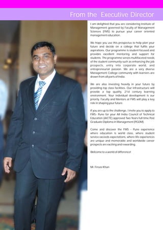 From the Executive Director
        I am delighted that you are considering Institute of
        Management governed by Faculty of Management
        Sciences (FMS) to pursue your career oriented
        management education.

        We hope you use this prospectus to help plan your
        future and decide on a college that fulfils your
        aspirations. Our programme is student focused and
        provides excellent mentoring and support for
        students. The programme serves multifaceted needs
        of the student community such as enhancing the job
        prospects, entry into corporate world, and
        entrepreneurial passion. We are a very diverse
        Management College community with learners are
        drawn from all parts of India.

        We are also investing heavily in your future by
        providing top class facilities. Our infrastructure will
        provide a top quality, 21st century learning
        environment. Your individual development is our
        priority. Faculty and Mentors at FMS will play a key
        role in shaping your future.

        If you are up to the challenge, I invite you to apply to
        FMS- Pune for your All India Council of Technical
        Education (AICTE) approved Two Years full time Post
        Graduate Diploma in Management (PGDM).

        Come and discover the FMS - Pune experience
        where education is world class, where student
        service exceeds expectations, where life experiences
        are unique and memorable and worldwide career
        prospects are exciting and rewarding.

        Welcome to a world of difference!




        Mr. Firoze Khan




   04
 