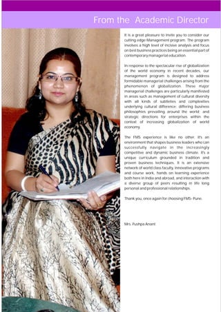 From the Academic Director
        It is a great pleasure to invite you to consider our
        cutting edge Management program. The program
        involves a high level of incisive analysis and focus
        on best business practices being an essential part of
        contemporary managerial education.

        In response to the spectacular rise of globalization
        of the world economy in recent decades, our
        management program is designed to address
        formidable managerial challenges arising from the
        phenomenon of globalization. These major
        managerial challenges are particularly manifested
        in areas such as management of cultural diversity
        with all kinds of subtleties and complexities
        underlying cultural difference; differing business
        philosophies prevailing around the world; and
        strategic directions for enterprises within the
        context of increasing globalization of world
        economy.

        The FMS experience is like no other. It's an
        environment that shapes business leaders who can
        successfully navigate in the increasingly
        competitive and dynamic business climate. It's a
        unique curriculum grounded in tradition and
        proven business techniques. It is an extensive
        network of world class faculty, innovative programs
        and course work, hands on learning experience
        both here in India and abroad, and interaction with
        a diverse group of peers resulting in life long
        personal and professional relationships.

        Thank you, once again for choosing FMS- Pune.




        Mrs. Pushpa Anant




   05
 