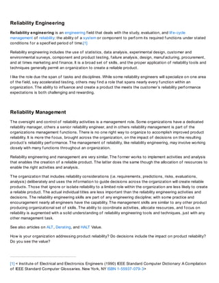 Reliability Engineering
Reliability engineering is an engineering f ield that deals with the study, evaluation, and lif e-cycle
management of reliability: the ability of a system or component to perf orm its required f unctions under stated
conditions f or a specif ied period of time.[1]
Reliability engineering includes the use of statistics, data analysis, experimental design, customer and
environmental surveys, component and product testing, f ailure analysis, design, manuf acturing, procurement,
and at times marketing and f inance. It is a broad set of skills, and the proper application of reliability tools and
techniques generally permit an organization to create a reliable product.
I like the role due the span of tasks and disciplines. While some reliability engineers will specialize on one area
of the f ield, say accelerated testing, others may f ind a role that spans nearly every f unction within an
organization. The ability to inf luence and create a product the meets the customer’s reliability perf ormance
expectations is both challenging and rewarding.
Reliability Management
The oversight and control of reliability activities is a management role. Some organizations have a dedicated
reliability manager, others a senior reliability engineer, and in others reliability management is part of the
organizations management f unctions. There is no one right way to organize to accomplish improved product
reliability. It is more the f ocus, brought across the organization, on the impact of decisions on the resulting
product’s reliability perf ormance. The management of reliability, like reliability engineering, may involve working
closely with many f unctions throughout an organization.
Reliability engineering and management are very similar. The f ormer works to implement activities and analysis
that enables the creation of a reliable product. The latter does the same though the allocation of resources to
enable the right activities and analysis.
The organization that includes reliability considerations (i.e. requirements, predictions, risks, evaluations,
analysis) deliberately and uses the inf ormation to guide decisions across the organization will create reliable
products. Those that ignore or isolate reliability to a limited role within the organization are less likely to create
a reliable product. The actual individual titles are less important than the reliability engineering activities and
decisions. The reliability engineering skills are part of any engineering discipline; with some practice and
encouragement nearly all engineers have the capability. The management skills are similar to any other product
producing organizational set of skills. The ability to coordinate activities, allocate resources, and f ocus on
reliability is augmented with a solid understanding of reliability engineering tools and techniques, just with any
other management task.
See also articles on ALT, Derating, and HALT Value.
How is your organization addressing product reliability? Do decisions include the impact on product reliability?
Do you see the value?
[1] < Institute of Electrical and Electronics Engineers (1990) IEEE Standard Computer Dictionary: A Compilation
of IEEE Standard Computer Glossaries. New York, NY ISBN 1-55937-079-3>
 