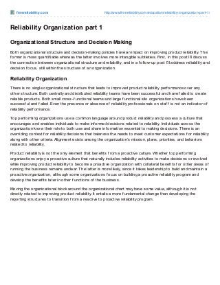 f m sre liabilit y.co m

http://www.fmsreliability.co m/educatio n/reliability-o rganizatio n-part-1/

Reliability Organization part 1
Organizational Structure and Decision Making
Both organizational structure and decision-making policies have an impact on improving product reliability. T he
f ormer is more quantif iable whereas the latter involves more intangible subtleties. First, in this post I’ll discuss
the connection between organizational structure and reliability, and in a f ollow-up post I’ll address reliability and
decision f ocus, still within the structure of an organization.

Reliability Organization
T here is no single organizational structure that leads to improved product reliability perf ormance over any
other structure. Both centrally and distributed reliability teams have been successf ul and have f ailed to create
reliable products. Both small cross-f unctional teams and large f unctional silo organizations have been
successf ul and f ailed. Even the presence or absence of reliability prof essionals on staf f is not an indicator of
reliability perf ormance.
Top perf orming organizations use a common language around product reliability and possess a culture that
encourages and enables individuals to make inf ormed decisions related to reliability. Individuals across the
organization know their role to both use and share inf ormation essential to making decisions. T here is an
overriding context f or reliability decisions that balances the needs to meet customer expectations f or reliability
along with other criteria. Alignment exists among the organization’s mission, plans, priorities, and behaviors
related to reliability.
Product reliability is not the only element that benef its f rom a proactive culture. Whether top perf orming
organizations enjoy a proactive culture that naturally includes reliability activities to make decisions or evolved
while improving product reliability to become a proactive organization with collateral benef its f or other areas of
running the business remains unclear. T he latter is more likely, since it takes leadership to build and maintain a
proactive organization, although some organizations f ocus on building a proactive reliability program and
develop the benef its later in other f unctions of the business.
Moving the organizational block around the organizational chart may have some value, although it is not
directly related to improving product reliability. It entails a more f undamental change than developing the
reporting structures to transition f rom a reactive to proactive reliability program.

 