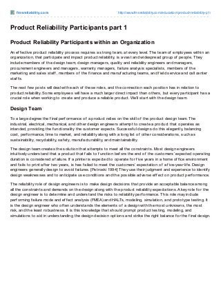 f m sre liabilit y.co m

http://www.fmsreliability.co m/educatio n/pro duct-reliability-p1/

Product Reliability Participants part 1
Product Reliability Participants within an Organization
An ef f ective product reliability process requires a strong team, at every level. T he team of employees within an
organization, that participate and impact product reliability, is a vast and widespread group of people. T hey
include members of the design team, design managers, quality and reliability engineers and managers,
procurement engineers and managers, warranty managers, f ailure analysis specialists, members of the
marketing and sales staf f , members of the f inance and manuf acturing teams, and f ield service and call center
staf f s.
T he next f ew posts will deal with each of these roles, and the connection each position has in relation to
product reliability. Some employees will have a much larger direct impact than others, but every participant has a
crucial role when working to create and produce a reliable product. We’ll start with the design team.

Design Team
To a large degree the f inal perf ormance of a product relies on the skill of the product design team. T he
industrial, electrical, mechanical, and other design engineers attempt to create a product that operates as
intended, providing the f unctionality the customer expects. Successf ul designs do this elegantly, balancing
cost, perf ormance, time to market, and reliability along with a long list of other considerations, such as
sustainability, recyclability, saf ety, manuf acturability, and maintainability.
T he design team creates the solution that attempts to meet all the constraints. Most design engineers
intuitively understand that a product that f ails to f unction bef ore the end of the customers’ expected operating
duration is considered a f ailure. If a printer is expected to operate f or f ive years in a home of f ice environment
and f ails to print af ter two years, is has f ailed to meet the customers’ expectation of a f ive-year lif e. Design
engineers generally design to avoid f ailures. [Petroski 1994] T hey use their judgment and experience to identif y
design weaknesses and to anticipate use conditions and the possible adverse ef f ect on product perf ormance.
T he reliability role of design engineers is to make design decisions that provide an acceptable balance among
all the constraints and demands on the design along with the product reliability expectations. A key role f or the
design engineer is to determine and understand the risks to reliability perf ormance. T his role may include
perf orming f ailure mode and ef f ect analysis (FMEA) and HALTs, modeling, simulation, and prototype testing. It
is the design engineer who of ten understands the elements of a design with the most unknowns, the most
risk, and the least robustness. It is this knowledge that should prompt product testing, modeling, and
simulations to aid in understanding the design decision options and strike the right balance f or the f inal design.

 