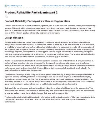 f m sre liabilit y.co m

http://www.fmsreliability.co m/educatio n/pro duct-reliability-participants-part-2/

Product Reliability Participants part 2
Fred

Product Reliability Participants within an Organization
T he last post in this series dealt with the design team, and the inf luence that team has on the product reliability
process. T his post will turn to product development and design managers, again looking at the role of that
position in relation to product reliability. T he series of posts on reliability participants will continue af ter today’s
post with the roles of quality and reliability engineers and managers.

Design Managers
Product development and design team managers provide the prioritization and resources that enable the
design team to create a new product. A primary role related to reliability is the reinf orcement of the importance
of reliability by ensuring the use of suitable data and inf ormation f or each decision under f ull consideration of
the inf luence various options have on the product’s reliability perf ormance. For example, when considering two
power supply options, the capabilities of the supplies such as weight, power output, and stability, along with
cost, may dominate the decision of which option to incorporate into the design. T he consideration of reliability
here includes whether either or both options meet the reliability goal allocation.
Another consideration is the tradeof f between cost and expected cost of f ield f ailures. If one product has a
markedly higher expected f ailure rate than another it may cost more in warranty expenses and customer
dissatisf action than the other option. Many design managers encourage design tradeof f calculations related to
perf ormance, cost, and time to market. It is an additional duty to require f ull consideration of reliability f or
nearly all decisions made during development.
Consider the f ollowing example. In a product development team meeting, a design team manager listened to a
report on an early reliability prediction of the design. It was broken down by group, within the team: display,
motherboard, power supply, etc. T he f irst report indicated that the power supply was the weakest link or the
most likely element to f ail. So, at the design team manager asked the power supply team lead to do something
about the low reliability and develop a plan to tackle the issue at the next week’s meeting.
Each week the team f ocused on the element that limited the product reliability as being the weakest link. T he
team considered tradeof f s between cost and reliability. T he team made steady progress and the leads learned
to prepare a plan, in case the prediction tagged their area as the weakest link.
T he lesson here is that with a little reliability inf ormation and the simple question, “What are you going to do to
improve your reliability?” the team’s f ocus on product reliability enhanced the design and its reliability
perf ormance.

 