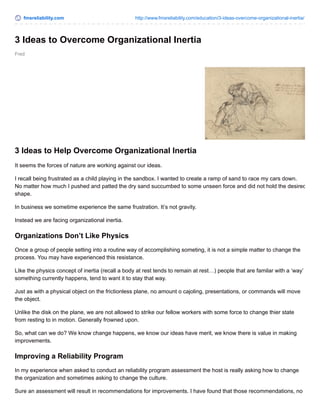 fmsreliability.com http://www.fmsreliability.com/education/3-ideas-overcome-organizational-inertia/ 
3 Ideas to Overcome Organizational Inertia 
Fred 
3 Ideas to Help Overcome Organizational Inertia 
It seems the forces of nature are working against our ideas. 
I recall being frustrated as a child playing in the sandbox. I wanted to create a ramp of sand to race my cars down. 
No matter how much I pushed and patted the dry sand succumbed to some unseen force and did not hold the desired 
shape. 
In business we sometime experience the same frustration. It’s not gravity. 
Instead we are facing organizational inertia. 
Organizations Don’t Like Physics 
Once a group of people setting into a routine way of accomplishing someting, it is not a simple matter to change the 
process. You may have experienced this resistance. 
LIke the physics concept of inertia (recall a body at rest tends to remain at rest…) people that are familar with a ‘way’ 
something currently happens, tend to want it to stay that way. 
Just as with a physical object on the frictionless plane, no amount o cajoling, presentations, or commands will move 
the object. 
Unlike the disk on the plane, we are not allowed to strike our fellow workers with some force to change thier state 
from resting to in motion. Generally frowned upon. 
So, what can we do? We know change happens, we know our ideas have merit, we know there is value in making 
improvements. 
Improving a Reliability Program 
In my experience when asked to conduct an reliability program assessment the host is really asking how to change 
the organization and sometimes asking to change the culture. 
Sure an assessment will result in recommendations for improvements. I have found that those recommendations, no 
 