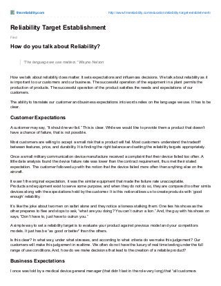 fmsreliability.com http://www.fmsreliability.com/education/reliability-target-establishment/
Fred
Reliability Target Establishment
How do you talk about Reliability?
“The language we use matters.” Wayne Nelson
How we talk about reliability does matter. It sets expectations and influences decisions. We talk about reliability as it
is important to our customers and our business. The successful operation of the equipment in a plant permits the
production of products. The successful operation of the product satisfies the needs and expectations of our
customers.
The ability to translate our customer and business expectations into words relies on the language we use. It has to be
clear.
Customer Expectations
A customer may say, “It should never fail.” This is clear. While we would like to provide them a product that doesn’t
have a chance of failure, that is not possible.
Most customers are willing to accept a small risk that a product will fail. Most customers understand the tradeoff
between features, price, and durability. It is finding the right balance and setting the reliability targets appropriately.
Once a small military communication device manufacture received a complaint that their device failed too often. A
little data analysis found the device failure rate was lower than the contract requirement, thus met their stated
expectation. The customer followed up with the notion that the device failed more often than anything else on the
aircraft.
It wasn’t the original expectation, it was the similar equipment that made the failure rate unacceptable.
Products and equipment exist to serve some purpose, and when they do not do so, they are compared to other similar
devices along with the expectations held by the customer. It is this notion allows us to create products with ‘good
enough’ reliability.
It’s like the joke about two men on safari alone and they notice a lioness stalking them. One ties his shoes as the
other prepares to flee and stops to ask, “what are you doing? You can’t outrun a lion.” And, the guy with his shoes on
says, “Don’t have to, just have to outrun you.”
A simple way to set a reliability target is to evaluate your product against previous model and your competitors
models. It just has be “as good or better” than the others.
Is this clear? In what way, under what stresses, and according to what criteria do we make this judgement? Our
customers will make this judgement in realtime. We often do not have the luxury of real time testing under the full
range of use conditions. And, how do we make decisions that lead to the creation of a reliable product?
Business Expectations
I once was told by a medical device general manager (that didn’t last in the role very long) that “all customers
 