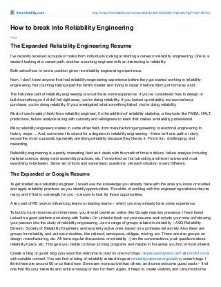 fmsreliability.com http://www.fmsreliability.com/education/break-reliability-engineering/?hvid=3l2Vrp
Fred
How to break into Reliability Engineering
The Expanded Reliability Engineering Resume
I’ve recently received a couple of notes from individuals looking at starting a career in reliability engineering. One is a
student looking at a career path, another a working engineer with an interesting in reliability.
Both asked how to land a position given no reliability engineering experience.
Hum, I don’t know anyone that had reliability engineering experience before they got started working in reliability
engineering. Not counting taking apart the family toaster and trying to repair it before Mom got home as a kid.
The fortunate part of reliability engineering is we all have some experience. If you’ve considered how to design or
build something so it didn’t fail right away, you’re doing reliability. If you looked up reliability reviews before a
purchase, you’re doing reliability. If you investigated what something failed, you’re doing reliability.
Most of use innately think like a reliability engineer, it’s the addition of reliability statistics, a few tools like FMEA, HALT,
predictions, failure analysis along with curiosity and willingness to learn that makes a reliability professional.
Many reliability engineers started in some other field, from manufacturing engineering to electrical engineering to
history major…. And, some went to school for a degrees in reliability engineering – there isn’t one path or story,
except the most successful generally are doing reliability because they like do it. Find it fun, challenging, and
rewarding.
Reliability engineering is a pretty interesting field as it deals with the math of time to failure, failure analysis including
material science, design and assembly practices, etc. I’ve worked on hot tub siding and heart valves and most
everything in-between. Same set of tools and same basic questions, yet each situation is very different.
The Expanded or Google Resume
To get started as a reliability engineer, I would use the knowledge you already have with the area you know or studied
and apply reliability practices as you identify opportunities. The skills of working with the engineering statistics daunts
many, and if that is a strength for you – be sure to look for those opportunities.
A key part of RE work is influencing teams or leading teams – which you may already have some experience.
To build on just resumes and interviews, you should create an online (the Google resume) presence. I have found
Linkedin a good platform and along with Twitter. On Linkedin flush out your resume and include your note on following
your passion into the study of reliability engineering. Join a range of groups related to reliability – ASQ Reliability
Division, Society of Reliability Engineers are two pretty active ones based on a professional society. Also there are
groups for reliability and various industries, like railroad, aerospace, oil&gas, mining, etc. There are also groups on
design, manufacturing, etc. All have regular discussions on reliability – join the conversations, post questions about
reliability topics, etc. This gets you visible to those running programs and maybe in the areas you find of most interest.
Create a blog or guest blog (you would be welcome to post on one my blogs creprep.wordpress.com or nomtbf.com)
with suitable content. You can find a listing of reliability related blogs at reliabilitycalendar.org/reading under blogs. I
think there are around 60 or so listed now. Some are more active than others, and some welcome guest posts – find
one that fits your interests and write an essay or two for them. Again, it helps to create visibility and can provide the
 