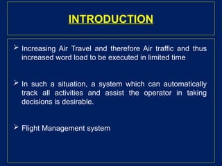 INTRODUCTION
 Increasing Air Travel and therefore Air traffic and thus
increased word load to be executed in limited time
 In such a situation, a system which can automatically
track all activities and assist the operator in taking
decisions is desirable.
 Flight Management system
 