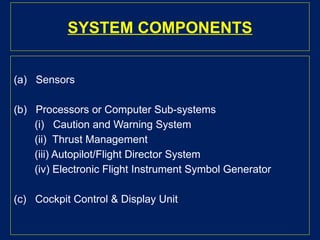 SYSTEM COMPONENTS
(a) Sensors
(b) Processors or Computer Sub-systems
(i) Caution and Warning System
(ii) Thrust Management
(iii) Autopilot/Flight Director System
(iv) Electronic Flight Instrument Symbol Generator
(c) Cockpit Control & Display Unit
 