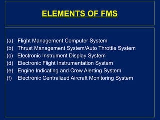 ELEMENTS OF FMS
(a) Flight Management Computer System
(b) Thrust Management System/Auto Throttle System
(c) Electronic Instrument Display System
(d) Electronic Flight Instrumentation System
(e) Engine Indicating and Crew Alerting System
(f) Electronic Centralized Aircraft Monitoring System
 